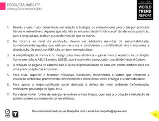 1.  Devido a uma maior consciência em relação à Ecologia, os consumidores procuram por produtos
Verdes e sustentáveis. Aqueles que não vão ao encontro deste “critério eco” são deixados para trás,
pois a longo prazo, acabam custando mais do que os outros.
2.  No tocante ao nível da produção, devem ser adotadas medidas de sustentabilidade,
nomeadamente aquelas que utilizem recursos e considerem custo/eﬁciência dos transportes e
distribuição. Os produtos IKEA são um bom exemplo disto.
3.  A simpliﬁcação da forma e do design para mais eﬁciência – gastar menos recursos na produção.
Como exemplo, o ASUS Bamboo U53SD, que é o primeiro computador portátil de Neutral Carbon.
4.  A redução da pegada do carbono não é só da responsabilidade de cada um, como também deve ser
uma preocupação das empresas.
5.  Para criar, suportar e ﬁnanciar iniciativas, fundações, movimentos e outros que reforcem a
educação ambiental, promovendo conhecimento e consciência sobre ecologia e sustentabilidade.
6.  Para apoiar a responsabilidade social dedicada à defesa do meio ambiente (reﬂorestação,
reciclagem, poupança de água, etc.).
7.  Para desenvolver fontes de energia renováveis e mais limpas, quer seja a produção e instalação de
painéis solares ou mesmo de carros elétricos.
WORLD
TREND
REPORT
2012 / 2013
161
ECOSUSTAINABILITY
DERIVAÇÕES E IMPLICAÇÕES
Documento licenciado a Luis Rasquilha com o email luis.rasquilha@ayrww.com
 