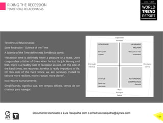 Tendências Relacionadas:
Sane Recession – Science of the Time
A Science of the Time deﬁne esta Tendência como:
“Recession time is deﬁnitely never a pleasure or a feast. Don’t
congratulate a father of three when he lost his job. Having said
that, there is a healthy side to recession as well. On this side of
the hard times, we reconnect to what is really important in life.
On this side of the hard times, we are seriously invited to
behave more resilient, more creative, more clever”.
Isto resume sumariamente.
Simpliﬁcando, signiﬁca que, em tempos difíceis, temos de ser
criativos para navegar.
WORLD
TREND
REPORT
2012 / 2013
164
RIDING THE RECESSION
TENDÊNCIAS RELACIONADAS
Documento licenciado a Luis Rasquilha com o email luis.rasquilha@ayrww.com
 
