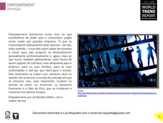 Empowerment representa muito mais do que
transferência de poder para o consumidor, jargão
muito usado por grandes empresas. O que os
Consumidores efetivamente estão dizendo – de fato,
estão pedindo – é que lhes sejam dadas ferramentas
e meios para eles próprios se desenvolverem
pessoalmente, proﬁssionalmente e, agora, mais do
que nunca, também politicamente, como forma de
serem capazes de contribuir mais ativamente para si
próprios, para as suas famílias, para as suas
comunidades e (até por que não?) para o mundo.
Este movimento se traduz num otimismo ativo no
sentido não só de tirar o mundo da confusão em que
se encontra mas, mais importante, mudá-lo no
sentido de evitar, ou minimizar, os desastres
ﬁnanceiros e a falta de Ética, que se instalaram e
cresceram nos últimos tempos.
Empowerment, por um Mundo melhor, com o
melhor de nós.
Fonte:
http://kevintylersmith.com/the-importance-of-knowing-the-7-ways-of-empowering-your-
audience/
WORLD
TREND
REPORT
2012 / 2013
EMPOWERMENT
DEFINIÇÃO
15
Documento licenciado a Luis Rasquilha com o email luis.rasquilha@ayrww.com
 