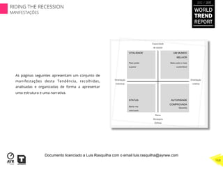 As páginas seguintes apresentam um conjunto de
manifestações desta Tendência, recolhidas,
analisadas e organizadas de forma a apresentar
uma estrutura e uma narrativa.
WORLD
TREND
REPORT
2012 / 2013
168
RIDING THE RECESSION
MANIFESTAÇÕES
Documento licenciado a Luis Rasquilha com o email luis.rasquilha@ayrww.com
 