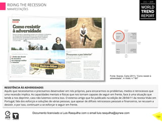 RESISTÊNCIA ÀS ADVERSIDADES
Aquilo que necessitamos e precisamos desenvolver em nós próprios, para encararmos os problemas, medos e retrocessos que
uma recessão implica. As capacidades mentais e físicas que nos tornam capazes de seguir em frente, face à uma situação que
tende a nos deprimir, caso não lutemos contra isso. O extenso artigo que foi publicado na edição de 28/04/11 da revista Visão em
Portugal, fala dos esforços e soluções de várias pessoas, que apesar de difíceis retrocessos pessoais e ﬁnanceiros, se recusam a
desistir, e por isso, continuam a se esforçar e seguir em frente.
Fonte: Soares, Carla (2011), “Como resistir à
adversidade”, in Visão, n.º 947
WORLD
TREND
REPORT
2012 / 2013
169
RIDING THE RECESSION
MANIFESTAÇÕES
Documento licenciado a Luis Rasquilha com o email luis.rasquilha@ayrww.com
 