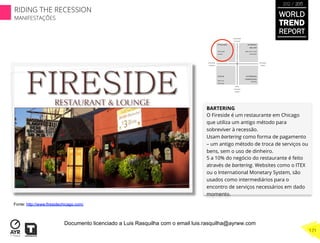 BARTERING
O Fireside é um restaurante em Chicago
que utiliza um antigo método para
sobreviver à recessão.
Usam bartering como forma de pagamento
– um antigo método de troca de serviços ou
bens, sem o uso de dinheiro.
5 a 10% do negócio do restaurante é feito
através de bartering. Websites como o ITEX
ou o International Monetary System, são
usados como intermediários para o
encontro de serviços necessários em dado
momento.
Fonte: http://www.firesidechicago.com/
WORLD
TREND
REPORT
2012 / 2013
171
RIDING THE RECESSION
MANIFESTAÇÕES
Documento licenciado a Luis Rasquilha com o email luis.rasquilha@ayrww.com
 