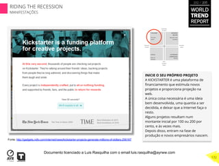 INICIE O SEU PRÓPRIO PROJETO
A KICKSTARTER é uma plataforma de
ﬁnanciamento que estimula novos
projetos e proporciona projeção na
web.
A única coisa necessária é uma ideia
bem desenvolvida, uma quantia a ser
decidida, e deixar que a Internet faça o
resto.
Alguns projetos resultam num
montante inicial por 100 ou 200 por
cento, e às vezes mais.
Depois disso, entram na fase de
produção e novos empresários nascem.
Fonte: http://gadgets.ndtv.com/internet/news/kickstarter-projects-generate-millions-of-dollars-256167
WORLD
TREND
REPORT
2012 / 2013
172
RIDING THE RECESSION
MANIFESTAÇÕES
Documento licenciado a Luis Rasquilha com o email luis.rasquilha@ayrww.com
 