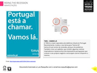 TMN – VAMOS LÁ 
A TMN é a maior operadora de telefonia móvel em Portugal.
Recentemente, mudou o seu lema para “Vamos lá”.
Vamos lá sair juntos da recessão, porque nós podemos.
Também criou um website, que contém algumas notícias
inspiradoras e testemunhos de empresários portugueses que
criaram o seu próprio negócio e encorajam outros a fazerem o
mesmo.
Fonte: http://pcguia.sapo.pt/2012/04/12/tmn-vamos-la/
WORLD
TREND
REPORT
2012 / 2013
173
RIDING THE RECESSION
MANIFESTAÇÕES
Documento licenciado a Luis Rasquilha com o email luis.rasquilha@ayrww.com
 