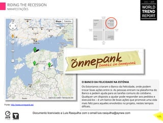 O BANCO DA FELICIDADE NA ESTÓNIA
Os Estonianos criaram o Banco da Felicidade, onde podem
trocar boas ações entre si. As pessoas entram na plataforma do
Banco e pedem ajuda para as tarefas comuns do cotidiano.
Qualquer um disposto a ajudar pode responder aos pedidos e
executá-los – é um banco de boas ações que promove uma vida
mais feliz para aqueles envolvidos no projeto, nestes tempos
difíceis.
Fonte: http://www.onnepank.ee/
WORLD
TREND
REPORT
2012 / 2013
175
RIDING THE RECESSION
MANIFESTAÇÕES
Documento licenciado a Luis Rasquilha com o email luis.rasquilha@ayrww.com
 