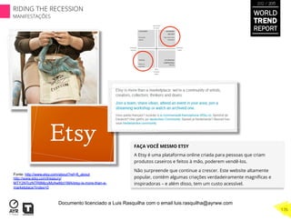 FAÇA VOCÊ MESMO ETSY
A Etsy é uma plataforma online criada para pessoas que criam
produtos caseiros e feitos à mão, poderem vendê-los.
Não surpreende que continue a crescer. Este website altamente
popular, contém algumas criações verdadeiramente magníﬁcas e
inspiradoras – e além disso, tem um custo acessível.
Fonte: http://www.etsy.com/about?ref=ft_about
http://www.etsy.com/treasury/
MTY2NTczNTR8MjcyMzAwMzI1MA/etsy-is-more-than-a-
marketplace?index=0
WORLD
TREND
REPORT
2012 / 2013
176
RIDING THE RECESSION
MANIFESTAÇÕES
Documento licenciado a Luis Rasquilha com o email luis.rasquilha@ayrww.com
 