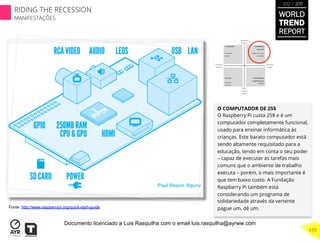 O COMPUTADOR DE 25$
O Raspberry Pi custa 25$ e é um
computador completamente funcional,
usado para ensinar informática às
crianças. Este barato computador está
sendo altamente requisitado para a
educação, tendo em conta o seu poder
– capaz de executar as tarefas mais
comuns que o ambiente de trabalho
executa – porém, o mais importante é
que tem baixo custo. A Fundação
Raspberry Pi também está
considerando um programa de
solidariedade através da vertente
pague um, dê um.Fonte: http://www.raspberrypi.org/quick-start-guide
WORLD
TREND
REPORT
2012 / 2013
177
RIDING THE RECESSION
MANIFESTAÇÕES
Documento licenciado a Luis Rasquilha com o email luis.rasquilha@ayrww.com
 