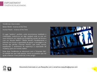 Tendências relacionadas
Better World – Science of the Time
Human Pearls – Science of the Time
O Lugar “poético”, perfeito, onde encontramos vitalidade e
criatividade, traduziu-se em algo tangível onde se vive um
novo otimismo, em relação aos problemas sociais, de forma a
criar um “Mundo Melhor” (“Better World”). Paralelamente, a
Internet nos trouxe a capacidade de passar a mensagem e as
formas das pérolas (“Human Pearls”), que todos somos,
espalhando o sentimento de esperança e capacidade de
mudança, para um mundo melhor.
Estas duas Tendências se relacionam com o “Empower Me”,
no sentido em que cada pessoa, marca ou produto que me
ajude a libertar o meu potencial, é meu amigo!
EMPOWERMENT
TENDÊNCIAS RELACIONADAS
16
Documento licenciado a Luis Rasquilha com o email luis.rasquilha@ayrww.com
 