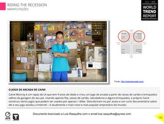 O JOGO DE ARCADA DE CAINE
Caine Monroy é um rapaz de LA que tem 9 anos de idade e criou um jogo de arcada a partir de caixas de cartão e brinquedos
velhos da garagem do seu pai. Usando apenas ﬁta, caixas de cartão, calculadoras e alguns brinquedos, o próprio Caine
construiu vários jogos que podem ser usados por apenas 1 dólar. Descobriram-no por acaso e um curto documentário sobre
ele e seu jogo assolou a Internet – é atualmente o mais novo e mais popular empresário do mundo.
Fonte: http://cainesarcade.com/
WORLD
TREND
REPORT
2012 / 2013
178
RIDING THE RECESSION
MANIFESTAÇÕES
Documento licenciado a Luis Rasquilha com o email luis.rasquilha@ayrww.com
 