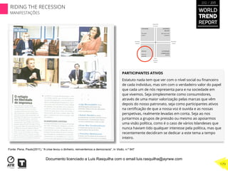 PARTICIPANTES ATIVOS
Estatuto nada tem que ver com o nível social ou ﬁnanceiro
de cada indivíduo, mas sim com o verdadeiro valor do papel
que cada um de nós representa para e na sociedade em
que vivemos. Seja simplesmente como consumidores,
através de uma maior valorização pelas marcas que vêm
depois do nosso patronato, seja como participantes ativos
na certiﬁcação de que a nossa voz é ouvida e as nossas
perspetivas, realmente levadas em conta. Seja ao nos
juntarmos a grupos de pressão ou mesmo ao apoiarmos
uma visão política, como é o caso de vários Islandeses que
nunca haviam tido qualquer interesse pela política, mas que
recentemente decidiram se dedicar a este tema a tempo
inteiro.
Fonte: Pena, Paulo(2011), “A crise levou o dinheiro, reinventemos a democracia”, in Visão, n.º 947
WORLD
TREND
REPORT
2012 / 2013
179
RIDING THE RECESSION
MANIFESTAÇÕES
Documento licenciado a Luis Rasquilha com o email luis.rasquilha@ayrww.com
 