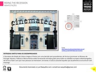 ENTRADAS GRÁTIS PARA OS DESEMPREGADOS
A Secretaria de Estado da Cultura chegou à frente com uma decisão sem precedentes, de forma a promover os Museus de
Portugal. Museus, Palácios e Monumentos estão fornecendo entradas grátis para todos os cidadãos europeus desempregados,
de forma a fazer com que mais pessoas se interessem, tornando a Cultura acessível àqueles que atualmente se encontram sem
emprego.
Fonte:
http://www.dn.pt/inicio/artes/interior.as px?
content_id=2815947&seccao=Cinema
WORLD
TREND
REPORT
2012 / 2013
180
RIDING THE RECESSION
MANIFESTAÇÕES
Documento licenciado a Luis Rasquilha com o email luis.rasquilha@ayrww.com
 