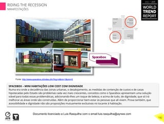 SPACEBOX – MINI HABITAÇÕES LOW COST COM DIGNIDADE
Numa era onde a decadência das zonas urbanas, o desalojamento, as medidas de contenção de custos e de casas
hipotecadas pelo Estado são problemas cada vez mais crescentes, conceitos como o Spacebox apresentam uma solução
viável para todas essas problemáticas, adicionando-lhes um toque de beleza, e acima de tudo, de dignidade, que só irá
melhorar as áreas onde são construídas. Além de proporcionar bem-estar às pessoas que ali vivem. Prova também, que
acessibilidade e dignidade não são proposições mutuamente exclusivas no tocante à habitação.
Fonte: http://www.spacebox.nl/index.cfm?lng=nl&mi=1&pmi=0
WORLD
TREND
REPORT
2012 / 2013
182
RIDING THE RECESSION
MANIFESTAÇÕES
Documento licenciado a Luis Rasquilha com o email luis.rasquilha@ayrww.com
 