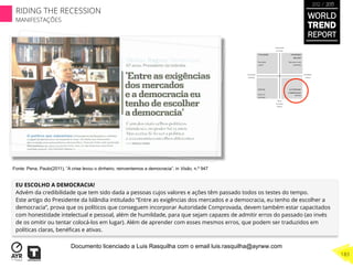 EU ESCOLHO A DEMOCRACIA!
Advém da credibilidade que tem sido dada a pessoas cujos valores e ações têm passado todos os testes do tempo.
Este artigo do Presidente da Islândia intitulado “Entre as exigências dos mercados e a democracia, eu tenho de escolher a
democracia”, prova que os políticos que conseguem incorporar Autoridade Comprovada, devem também estar capacitados
com honestidade intelectual e pessoal, além de humildade, para que sejam capazes de admitir erros do passado (ao invés
de os omitir ou tentar colocá-los em lugar). Além de aprender com esses mesmos erros, que podem ser traduzidos em
políticas claras, benéﬁcas e ativas.
Fonte: Pena, Paulo(2011), “A crise levou o dinheiro, reinventemos a democracia”, in Visão, n.º 947
WORLD
TREND
REPORT
2012 / 2013
183
RIDING THE RECESSION
MANIFESTAÇÕES
Documento licenciado a Luis Rasquilha com o email luis.rasquilha@ayrww.com
 