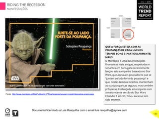 QUE A FORÇA ESTEJA COM AS
POUPANÇAS DE CADA UM NOS
TEMPOS BONS E (PARTICULARMENTE)
MAUS
O Montepio é uma das instituições
ﬁnanceiras mais antigas, respeitadas e
sonantes em Portugal e recentemente
lançou esta campanha baseada no Star
Wars, que apela aos poupadores que se
“juntem ao lado forte da poupança” e
que, nestes tempos incertos, mantenham
as suas poupanças seguras, mas também
prósperas. Foi lançada em conjunto com
a mais recente versão do Star Wars
Episódio 1 em 3D. O seu sucesso tem
sido enorme.
Fonte: http://www.montepio.pt/SitePublico/pt_PT/particulares/poupar-investir/depositos-prazo.page
WORLD
TREND
REPORT
2012 / 2013
184
RIDING THE RECESSION
MANIFESTAÇÕES
Documento licenciado a Luis Rasquilha com o email luis.rasquilha@ayrww.com
 