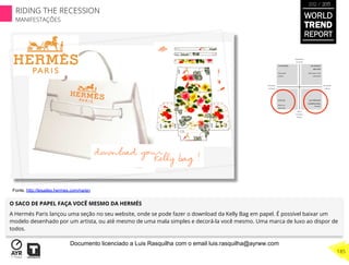 O SACO DE PAPEL FAÇA VOCÊ MESMO DA HERMÉS
A Hermés Paris lançou uma seção no seu website, onde se pode fazer o download da Kelly Bag em papel. É possível baixar um
modelo desenhado por um artista, ou até mesmo de uma mala simples e decorá-la você mesmo. Uma marca de luxo ao dispor de
todos.
Fonte. http://lesailes.hermes.com/na/en
WORLD
TREND
REPORT
2012 / 2013
185
RIDING THE RECESSION
MANIFESTAÇÕES
Documento licenciado a Luis Rasquilha com o email luis.rasquilha@ayrww.com
 