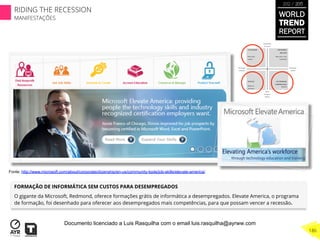 FORMAÇÃO DE INFORMÁTICA SEM CUSTOS PARA DESEMPREGADOS
O gigante da Microsoft, Redmond, oferece formações grátis de informática a desempregados. Elevate America, o programa
de formação, foi desenhado para oferecer aos desempregados mais competências, para que possam vencer a recessão.
Fonte: http://www.microsoft.com/about/corporatecitizenship/en-us/community-tools/job-skills/elevate-america/
WORLD
TREND
REPORT
2012 / 2013
186
RIDING THE RECESSION
MANIFESTAÇÕES
Documento licenciado a Luis Rasquilha com o email luis.rasquilha@ayrww.com
 