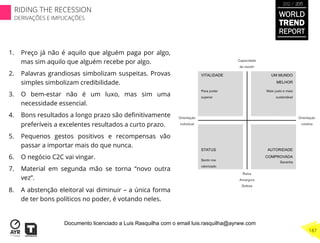 1.  Preço já não é aquilo que alguém paga por algo,
mas sim aquilo que alguém recebe por algo.
2.  Palavras grandiosas simbolizam suspeitas. Provas
simples simbolizam credibilidade.
3.  O bem-estar não é um luxo, mas sim uma
necessidade essencial.
4.  Bons resultados a longo prazo são deﬁnitivamente
preferíveis a excelentes resultados a curto prazo.
5.  Pequenos gestos positivos e recompensas vão
passar a importar mais do que nunca.
6.  O negócio C2C vai vingar.
7.  Material em segunda mão se torna “novo outra
vez”.
8.  A abstenção eleitoral vai diminuir – a única forma
de ter bons políticos no poder, é votando neles.
WORLD
TREND
REPORT
2012 / 2013
187
RIDING THE RECESSION
DERIVAÇÕES E IMPLICAÇÕES
Documento licenciado a Luis Rasquilha com o email luis.rasquilha@ayrww.com
 