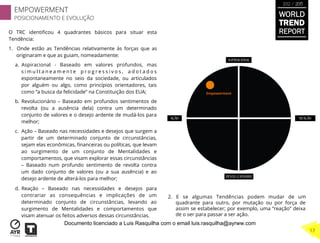 O TRC identiﬁcou 4 quadrantes básicos para situar esta
Tendência:
1.  Onde estão as Tendências relativamente às forças que as
originaram e que as guiam, nomeadamente:
a.  Aspiracional - Baseado em valores profundos, mas
s i m u l t a n e a m e n t e p r o g r e s s i v o s , a d o t a d o s
espontaneamente no seio da sociedade, ou articulados
por alguém ou algo, como princípios orientadores, tais
como “a busca da felicidade” na Constituição dos EUA;
b.  Revolucionário – Baseado em profundos sentimentos de
revolta (ou a ausência dela) contra um determinado
conjunto de valores e o desejo ardente de mudá-los para
melhor;
c.  Ação – Baseado nas necessidades e desejos que surgem a
partir de um determinado conjunto de circunstâncias,
sejam elas econômicas, ﬁnanceiras ou políticas, que levam
ao surgimento de um conjunto de Mentalidades e
comportamentos, que visam explorar essas circunstâncias
– Baseado num profundo sentimento de revolta contra
um dado conjunto de valores (ou a sua ausência) e ao
desejo ardente de alterá-los para melhor;
d.  Reação – Baseado nas necessidades e desejos para
contrariar as consequências e implicações de um
determinado conjunto de circunstâncias, levando ao
surgimento de Mentalidades e comportamentos que
visam atenuar os feitos adversos dessas circunstâncias.
2.  E se algumas Tendências podem mudar de um
quadrante para outro, por mutação ou por força de
assim se estabelecer; por exemplo, uma “reação” deixa
de o ser para passar a ser ação.
Empowerment	
  
WORLD
TREND
REPORT
2012 / 2013
EMPOWERMENT
POSICIONAMENTO E EVOLUÇÃO
17
Documento licenciado a Luis Rasquilha com o email luis.rasquilha@ayrww.com
 