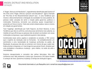 A “Anger, Distrust and Revolution", originalmente identiﬁcada pela Science of
the Time como “Anger, Distrust, Cynicism and Decadence"- agora chamada
de ”The Rise of the Ressentimental Culture” (sic) - é uma Tendência que
mostra o descontentamento e decepção da sociedade nos seus poderes. As
pessoas estão cansadas de sentir a traição pelos governos, políticos e
instituições ﬁnanceiras, tornando sua presença quase insuportável e
prevendo um futuro incerto. Todo este cenário desencadeou raiva e cinismo
em relação aos governantes.
“Icon Toppling", identiﬁcada por Faith Popcorn, da Brain Reserve, é uma
Tendência que não só conﬁrma, como leva esse sentimento mais adiante, na
medida em que aﬁrma que as pessoas não só evitam se envolver com essas
instituições e empresas; o que realmente querem é derrubá-las.
Combinando esses vários aspetos e ampliando os estudos, o TRC conclui
que o espírito da revolução está se formando - há verdadeiramente um
sentimento e uma necessidade de mudanças profundas no poder, de
Revolução. As pessoas não vão se contentar com menos do que a ação real.
Estão prontas e dispostas a ir mais longe do que jamais foram. Anseiam por
uma verdadeira e duradoura mudança - para melhor, no estilo de vida e
mentalidades.
Estamos desapontados e cansados das velhas desculpas. Nós não
conﬁamos mais. Não aceitamos o status quo. Queremos o ﬁm deste modelo
e começar de novo. Queremos mudança. O tempo de revolução é agora.
Fonte: http://laloalcaraz.com/occupy-wall-street-version-of-my-new-poster
WORLD
TREND
REPORT
2012 / 2013
189
ANGER, DISTRUST AND REVOLUTION
DEFINIÇÃO
Documento licenciado a Luis Rasquilha com o email luis.rasquilha@ayrww.com
 