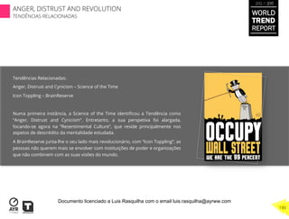Tendências Relacionadas:
Anger, Distrust and Cynicism – Science of the Time
Icon Toppling – BrainReserve
Numa primeira instância, a Science of the Time identiﬁcou a Tendência como
“Anger, Distrust and Cynicism”. Entretanto, a sua perspetiva foi alargada,
focando-se agora na “Resentimental Culture”, que reside principalmente nos
aspetos de descrédito da mentalidade estudada.
A BrainReserve junta-lhe o seu lado mais revolucionário, com “Icon Toppling”: as
pessoas não querem mais se envolver com instituições de poder e organizações
que não combinem com as suas visões do mundo.
WORLD
TREND
REPORT
2012 / 2013
190
ANGER, DISTRUST AND REVOLUTION
TENDÊNCIAS RELACIONADAS
Documento licenciado a Luis Rasquilha com o email luis.rasquilha@ayrww.com
 