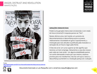 GERAÇÕES ENRAIVECIDAS
Poderá uma geração inteira estar enraivecida e com medo
do futuro [incerto]? A resposta parece ser “Sim”.
Nestes últimos anos, tem havido um aumento do
descontentamento e desconﬁança entre os jovens,
relativamente à Sociedade em geral. Supostamente, a
motivação para tais atitudes é justiﬁcada pela recessão e a
sensação de um futuro negro pela frente.
O fato de se ter um curso superior já não signiﬁca que
teremos um bom emprego. Deixaremos a casa dos nossos
pais cada vez mais tarde – ter alguma estabilidade parece
um sonho demasiado irreal e por isso mesmo, estamos
prontos para nos revoltarmos. Isto faz com que a raiva e a
desconﬁança aumentem e a revolução pareça ser a solução.
Fonte:
http://www.loyalitv.com/2011/p-s-the-world-ended-this-friday-and-you-did-not-
make-the-cut/
WORLD
TREND
REPORT
2012 / 2013
194
ANGER, DISTRUST AND REVOLUTION
MANIFESTAÇÕES
Documento licenciado a Luis Rasquilha com o email luis.rasquilha@ayrww.com
 