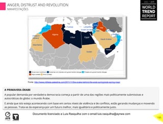 A PRIMAVERA ÁRABE
A popular demanda por verdadeira democracia começa a partir de uma das regiões mais politicamente submissivas e
autocráticas do globo: o mundo Árabe.
E ainda que isto esteja acontecendo com base em certos níveis de violência e de conﬂitos, estão gerando mudanças e movendo
as pessoas. Trata-se da esperança por um futuro melhor, mais igualitário e politicamente justo.
Fonte: http://www.intifada-palestine.com/2011/11/the-snake-behind-the-arab-spring/arab-spring-map/
WORLD
TREND
REPORT
2012 / 2013
195
ANGER, DISTRUST AND REVOLUTION
MANIFESTAÇÕES
Documento licenciado a Luis Rasquilha com o email luis.rasquilha@ayrww.com
 