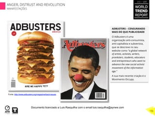 ADBUSTERS – CENSURANDO
MAIS DO QUE PUBLICIDADE
O Adbusters é uma
organização anti-consumista,
anti-capitalista e subversiva,
que se descreve no seu
website como "a global network
of artists, activists, writers,
pranksters, students, educators
and entrepreneurs who want to
advance the new social activist
movement of the information
age.”
A sua mais recente criação é o
Movimento Occupy.
Fonte: http://www.adbusters.org/magazine/back-issues
WORLD
TREND
REPORT
2012 / 2013
196
ANGER, DISTRUST AND REVOLUTION
MANIFESTAÇÕES
Documento licenciado a Luis Rasquilha com o email luis.rasquilha@ayrww.com
 