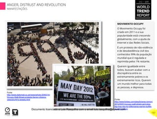 MOVIMENTO OCCUPY
O Movimento Occupy foi
criado em 2011 e a sua
popularidade está crescendo
globalmente, com a ajuda da
Internet e das Redes Sociais.
É um protesto de não-violência
e de desobediência civil dos
conhecidos 99% da população
mundial que é regulada e
reprimida pelos 1% restante.
Querem igualdade entre
todos, buscam acabar com a
discrepância entre os
extremamente pobres e os
extremamente ricos. Querem
um mundo melhor para todas
as pessoas, e depressa.
Fonte:
http://www.dailymail.co.uk/news/article-2046314/
Occupy-Wall-Street-protests-Senior-citizens-
veterans-NYs-streets.html Fonte:
http://www.forbes.com/sites/brianso lomon/
2012/05/01/occupy-wall-street-cant-stop-
big-may-day-for-billionaires-warren-buffet-
up-500-million/
WORLD
TREND
REPORT
2012 / 2013
197
ANGER, DISTRUST AND REVOLUTION
MANIFESTAÇÕES
Documento licenciado a Luis Rasquilha com o email luis.rasquilha@ayrww.com
 