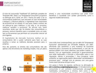 O rosto do consumidor “habilitado” (Cf. Deﬁnição completa de
“Empower Me”, slide 2; ou “Empowered Consumer”) já aparece
na deﬁnição de A. Samli, em 2011: “Temos de voltar a ter os
consumidores poderosos, que articulam as suas necessidades
e desejos [...] Noutras palavras, o ingrediente mais importante
da economia de um estado, é o seu povo. Dada a chance, ele
vai esforçar-se para melhorar a sua vida, e, no processo,
melhorar também a economia”. Ao aﬁrmar isso, Samli
reconhece ainda que não há direitos dos consumidores e,
portanto, nenhum benefício para a sociedade como um todo,
sem as ferramentas que permitam ao consumidor exercer tal
prorrogativa.
O Capitalismo de mercado funciona melhor se os
consumidores têm o poder suﬁciente para fazer as suas
escolhas e tomar as melhores decisões possíveis para si
próprios.
Para ele, portanto, os direitos dos consumidores não são
apenas uma ferramenta de marketing simples, mas um pleno
direito e uma necessidade econômica que pode trazer
benefícios à sociedade com caráter permanente, como o
seguinte modelo demonstra:
Uma visão mais contemporânea, que vai além do” Empowered
Consumer” apresentada por Christofer Rollyson, em 2007,
aﬁrmando que assistimos a uma mudança da Economia
Industrial para a Economia do Conhecimento, e com ela “As
pessoas podem criar vozes colectivas, que podem rivalizar, no
alcance, com as organizações comerciais e governamentais,
que estão habituadas a controlar a informação sobre a sua
reputação, ofertas e promoções...”. Para prosperar neste
ambiente, as organizações devem desenvolver sensibilidades e
processos para interagir com as pessoas com uma gama
muito maior de temas do que nunca.
Um passo à frente do exposto, veriﬁca-se na aﬁrmação de
2011, referida por Micaela Nardo em que “o fortalecimento do
consumidor é um conceito multifacetado abrangendo
habilidades, competências e direitos, bem como a sua
EMPOWERMENT
REVISÃO DE CONTEÚDOS
18
WORLD
TREND
REPORT
2012 / 2013
Documento licenciado a Luis Rasquilha com o email luis.rasquilha@ayrww.com
 