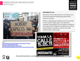 MOVIMENTO 15-M
Movimento 15-M ou Movimento de 15 de Maio é um
movimento espanhol inspirado pelo Movimento
Americano Occupy.
Reﬂete a indignação generalizada acerca da confusão
em que o país emergiu, alguns anos depois da
chamada “prosperidade” e que se baseia no desejo de
uma democracia verdadeira e transparente e na total
desacreditação nos políticos e bancos que estão
condicionando a vida do país.
Fonte:
http://motkraft.net/2011/05/19/spanien-krisprotester-och-torgoc
kupationer-i-hela-landet-infor-valet/
http://www.enlucha.org/site/?q=node/16017
http://ubuntulife.wordpress.com/2011/05/14/15-de-mayo-toma-la-calle/
WORLD
TREND
REPORT
2012 / 2013
198
ANGER, DISTRUST AND REVOLUTION
MANIFESTAÇÕES
Documento licenciado a Luis Rasquilha com o email luis.rasquilha@ayrww.com
 