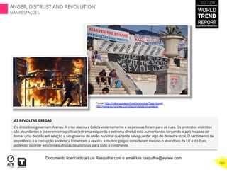 AS REVOLTAS GREGAS
Os distúrbios governam Atenas. A crise atacou a Grécia violentamente e as pessoas foram para as ruas. Os protestos violentos
são abundantes e o extremismo político (extrema esquerda e extrema direita) está aumentando, tornando o país incapaz de
tomar uma decisão em relação a um governo de união nacional que tente salvaguardar algo do desastre total. O sentimento de
impotência e a corrupção endêmica fomentam a revolta, e muitos gregos consideram mesmo o abandono da UE e do Euro,
podendo incorrer em consequências desastrosas para todo o continente.
Fonte: http://mikerappaport.net/onevoice/?tag=travel
http://www.euronews.com/tag/protests-in-greece/
WORLD
TREND
REPORT
2012 / 2013
199
ANGER, DISTRUST AND REVOLUTION
MANIFESTAÇÕES
Documento licenciado a Luis Rasquilha com o email luis.rasquilha@ayrww.com
 