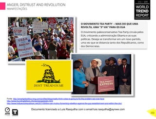 O MOVIMENTO TEA PARTY – MAIS DO QUE UMA
REVOLTA, UMA “3ª VIA” PARA OS EUA
O movimento paleoconservativo Tea Party circula pelos
EUA, criticando a administração Obama e as suas
políticas. Deseja se transformar em um novo partido,
uma vez que se distancia tanto dos Republicanos, como
dos Democratas.
Fonte: http://smartgirlpolitics.ning.com/profiles/blogs/really-think-votes-is-going-to-fix-the-problem-we-now-have
http://www.foundingfathers.info/stories/gadsden.html
http://www.hollywoodrepublican.net/2011/09/the-cain-mutiny-fomenting-rebellion-against-the-gop-establishment-and-within-the-cbc/
WORLD
TREND
REPORT
2012 / 2013
200
ANGER, DISTRUST AND REVOLUTION
MANIFESTAÇÕES
Documento licenciado a Luis Rasquilha com o email luis.rasquilha@ayrww.com
 