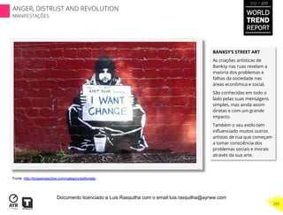 BANKSY’S STREET ART 
As criações artísticas de
Banksy nas ruas revelam a
maioria dos problemas e
falhas da sociedade nas
áreas econômica e social.
São conhecidas em todo o
lado pelas suas mensagens
simples, mas ainda assim
diretas e com um grande
impacto.
Também o seu estilo tem
inﬂuenciado muitos outros
artistas de rua que começam
a tomar consciência dos
problemas sociais e morais
através da sua arte.
Fonte: http://tcnjperspective.com/category/editorials/
WORLD
TREND
REPORT
2012 / 2013
201
ANGER, DISTRUST AND REVOLUTION
MANIFESTAÇÕES
Documento licenciado a Luis Rasquilha com o email luis.rasquilha@ayrww.com
 