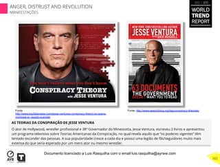 AS TEORIAS DA CONSPIRAÇÃO DE JESSE VENTURA
O ator de Hollywood, wrestler proﬁssional e 38º Governador do Minessotta, Jesse Ventura, escreveu 2 livros e apresentou
um programa televisivo sobre Teorias Americanas da Conspiração, no qual revela aquilo que “os poderes vigentes” têm
tentado esconder das pessoas. A sua popularidade cresce a cada dia e possui uma legião de fãs/seguidores muito mais
extensa do que seria esperado por um mero ator ou mesmo wrestler.
Fonte:
http://www.kayfabenews.com/jesse-venturas-conspiracy-theory-re-opens-
montreal-sc rewjob-scandal/
Fonte: http://www.skepticblog.org/tag/conspiracy-theories/
WORLD
TREND
REPORT
2012 / 2013
202
ANGER, DISTRUST AND REVOLUTION
MANIFESTAÇÕES
Documento licenciado a Luis Rasquilha com o email luis.rasquilha@ayrww.com
 