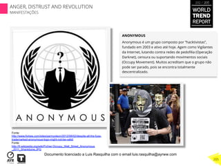ANONYMOUS
Anonymous é um grupo composto por “hacktivistas”,
fundado em 2003 e ativo até hoje. Agem como Vigilantes
da Internet, lutando contra redes de pedoﬁlia (Operação
Darknet), censura ou suportando movimentos sociais
(Occupy Movement). Muitos acreditam que o grupo não
pode ser parado, pois se encontra totalmente
descentralizado.
Fonte:
http://www.forbes.com/sites/parmyolson/2012/08/02/despite-all-the-fuss-
trademarked-anonymous-logo-might-not-be-valid/
Fonte:
http://fr.wikipedia.org/wiki/Fichier:Occupy_Wall_Street_Anonymous
_2011_Shankbone.JPG
WORLD
TREND
REPORT
2012 / 2013
205
ANGER, DISTRUST AND REVOLUTION
MANIFESTAÇÕES
Documento licenciado a Luis Rasquilha com o email luis.rasquilha@ayrww.com
 