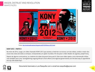 KONY 2012 – PARTE II
No início de 2012, surgiu um vídeo chamado KONY 2012 que assolou a Internet e se tornou um dos vídeos, senão o maior dos
virais mais vistos de todos os tempos. Compreendia um apelo mundial a ﬁm de parar o líder ditador do Uganda, Joseph Kony.
Depois de alguma controvérsia, os criadores do vídeo lançaram Kony part II. Este novo vídeo apela a uma intervenção militar,
mas também para uma "strengthening ongoing African Union eﬀorts and regional governments are the best way to apprehend
the top LRA leadership“.
WORLD
TREND
REPORT
2012 / 2013
206
ANGER, DISTRUST AND REVOLUTION
MANIFESTAÇÕES
Fonte: http://avidanaafricadosul.blogspot.pt/2012/03/kony-2012.html
Documento licenciado a Luis Rasquilha com o email luis.rasquilha@ayrww.com
 