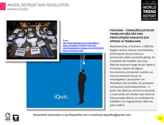 FOXCONN - CONDIÇÕES JUSTAS DE
TRABALHO NÃO SÃO UMA
PREOCUPAÇÃO DAQUELES QUE
APENAS LÁ TRABALHAM.
Recentemente, a Foxconn, a OEM da
Apple e outras marcas reconhecidas,
enfrentaram duras críticas e
precisaram ceder à pressão global. As
condições de trabalho nas suas
fábricas estavam longe de ser ideais e
humanas. Depois de alguns
funcionários cometerem suicídio, as
marcas tentaram forçar os
empregados a assinarem um
Manifesto Anti Suicídio. Os protestos
começaram automaticamente – a
partir das fábricas, de forma nacional,
e mais tarde, em escala mais extensa.
Esta pressão alterou as condições de
trabalho e os regulamentos laborais
para melhor.
Fonte:
http://www.dagospia.com/mediagallery /
dago_fotogallery-67495/371061.htm
http://beijingdoll.wordpress.com/2010/05/29/
foxconn-suicides-iquit/
WORLD
TREND
REPORT
2012 / 2013
207
ANGER, DISTRUST AND REVOLUTION
MANIFESTAÇÕES
Documento licenciado a Luis Rasquilha com o email luis.rasquilha@ayrww.com
 