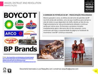 O DERRAME DE PETRÓLEO DA BP – PREOCUPAÇÃO PROLONGADA
Mesmo passado 2 anos, os efeitos do derrame de petróleo da BP
nos EUA ainda são sentidos, uma vez que modiﬁcou para sempre a
vida de todos os que dependem do Golfo, devido ao fato do seu
frágil ecossistema ter sido profundamente afetado e continuar
sendo por vários anos. Os boicotes e protestos iniciados
imediatamente após o derrame não só não cessaram, como
continuam até hoje e a popularidade da página no Facebook do
movimento “anti-BP” continua crescendo.
Fonte: http://www.flickr.com/photos/ed_schneider/page3/
http://bangordailynews.com/2010/06/08/news/maine-oil-
dealers-say-gulf-spill-not-affecting-prices/
http://spacecucciolo.blogspot.pt/2011/09/political-sense.html
WORLD
TREND
REPORT
2012 / 2013
208
ANGER, DISTRUST AND REVOLUTION
MANIFESTAÇÕES
Documento licenciado a Luis Rasquilha com o email luis.rasquilha@ayrww.com
 