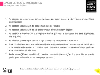 1.  As pessoas se cansaram de ser manipuladas por quem está no poder – sejam eles políticos
ou empresas;
2.  As pessoas se cansaram de pequenas notas de rodapé;
3.  As pessoas se cansaram de ser pressionadas e deixadas sem opções;
4.  As pessoas não suportam a arrogância, inércia, ganância e corrupção dos seus superiores
hierárquicos;
5.  As pessoas querem que a sua voz seja ouvida e os seus pedidos, atendidos;
6.  Esta Tendência acabou se estabelecendo num novo conjunto de mentalidade de Revolução:
a necessidade de mudar os conceitos mais básicos das infraestruturas econômicas, políticas
e sociais da nossa Sociedade;
7.  Reclamam AÇÃO em benefício do coletivo; transparência nas ações dos seus líderes; e mais
poder para inﬂuenciarem as suas próprias vidas.
WORLD
TREND
REPORT
2012 / 2013
210
ANGER, DISTRUST AND REVOLUTION
DERIVAÇÕES E IMPLICAÇÕES
Documento licenciado a Luis Rasquilha com o email luis.rasquilha@ayrww.com
 