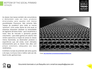 As classes mais baixas também são consumidoras
e demandam cada vez mais, produtos
direcionados para aqueles com menos
possibilidades ﬁnanceiras. Não somente falta
“espaço de prateleira” para todas as marcas
“premium”, como ainda, diante da crise atual, as
empresas necessitam satisfazer as necessidades
do segmento de baixa renda – que é atualmente a
maior fatia de mercado e apresenta grande
crescimento – para obter ganhos em volume. Este
cenário oportuniza a criação do acesso às classes
menos favorecidas, ao desenvolver produtos e
experiências que até então, eram ofertados
exclusivamente para as classes mais altas com
preços acessíveis, adequados aos seus
rendimentos.
O dinheiro na base da pirâmide vale tanto quanto
o do topo, e se busca mais e melhor valor por ele.
Quem os der, ganhará mais.
Fonte: http://www.flickr.com/photos/evanblaser/5576673518/
WORLD
TREND
REPORT
2012 / 2013
213
BOTTOM OF THE SOCIAL PYRAMID
DEFINIÇÃO
Documento licenciado a Luis Rasquilha com o email luis.rasquilha@ayrww.com
 