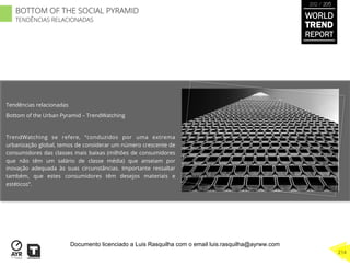 Tendências relacionadas
Bottom of the Urban Pyramid – TrendWatching
TrendWatching se refere, “conduzidos por uma extrema
urbanização global, temos de considerar um número crescente de
consumidores das classes mais baixas (milhões de consumidores
que não têm um salário de classe média) que anseiam por
inovação adequada às suas circunstâncias. Importante ressaltar
também, que estes consumidores têm desejos materiais e
estéticos”.
WORLD
TREND
REPORT
2012 / 2013
214
BOTTOM OF THE SOCIAL PYRAMID
TENDÊNCIAS RELACIONADAS
Documento licenciado a Luis Rasquilha com o email luis.rasquilha@ayrww.com
 