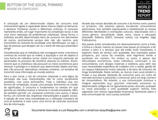 A utilização de um determinado objeto de consumo está
intimamente ligada à capacidade desse mesmo objeto se demarcar
e destacar fronteiras sociais e diferenças culturais. O consumo
representa então, um lugar importante na competição social, e não
uma mera realização de preferências individuais. Desta forma, o
indivíduo escolhe determinados bens de consumo em detrimento
de outros, precisamente porque eles não são neutros, pois
transmitem ao restante da sociedade uma identiﬁcação, ou seja, o
tipo de pessoas que desejam ser ou o estilo de vida que pretendem
atingir.
Considerando que os indivíduos não conseguem evitar uma leitura
contínua do mundo que os rodeia, a aquisição e uso de objetos é
uma forma do indivíduo tornar visível um conjunto particular de
apreciações no processo de classiﬁcar pessoas ou eventos. Assim,
mesmo que os indivíduos não possuam os meios econômicos para
alcançar o prestígio e o estatuto que determinado objeto acarreta,
eles irão procurar alternativas rentáveis similares, na tentativa de
transmitir essa informação ao mundo exterior.
Para o ator social, o ato de consumo responde a uma lógica de
aﬁrmação das suas interpretações não só como socialmente
aceitáveis, mas como dominantes. Todo o indivíduo visa, em
termos de competição, ocupar uma posição dominante na criação
de signiﬁcados. O consumo é fundamental no sentido em que
permite ao indivíduo marcar e remarcar o mundo envolvente. Além
de também permitir um constante confronto com outros, e desta
forma, um controle das respetivas interpretações e papéis sociais.
A adoção de uma nova comodidade ou a utilização inovadora de
uma já existente é vista como uma forma de controlar preciosos
bits de informação.
Através das nossas decisões de consumo e da forma como usamos
os produtos, não estamos apenas esculpindo consumidores
particulares, mas também expressando e estabilizando as nossas
diferentes identidades e orientações culturais, relacionadas com o
nosso gênero, sexualidade, idade, etnia, classe e educação
(Sassatelli, Roberta (2007); Consume culture; Los Angeles: Sage
Publications).
Nos países ainda considerados em desenvolvimento como a Índia,
a China e o Brasil, mesmo as classes mais baixas já começam a ter
acesso a bens e a serviços que até então eram inacessíveis, e
esperam níveis de serviço com qualidade. Nos chamados países
prósperos, por causa da recessão, este segmento tende a
aumentar em número. Em ambos os casos, e apesar das
diﬁculdades econômicas, estes indivíduos continuam a ser
consumidores, com desejos materiais e estéticos, para além das
suas necessidades especíﬁcas de cuidados com a saúde, gestão de
um espaço habitacional muito reduzido e de bens de consumo de
longa durabilidade. Neste sentido, as marcas mais caras tendem a
mudar a sua atitude, deixando de comunicar para um nicho de
mercado exclusivo e passando a comunicar para um largo número
de consumidores. No entanto, a sua comunicação continua a
integrar expressões (e.g.: gourmet, reservado, exclusivo) ou
determinados códigos de cor (geralmente preto, dourado, prateado
ou roxo) associadas a uma qualidade superior restrita. Este
segmento com menos capacidades ﬁnanceiras facilmente adere a
esta comunicação de luxo a preço acessível.
WORLD
TREND
REPORT
2012 / 2013
216
BOTTOM OF THE SOCIAL PYRAMID
REVISÃO DE CONTEÚDOS
Documento licenciado a Luis Rasquilha com o email luis.rasquilha@ayrww.com
 