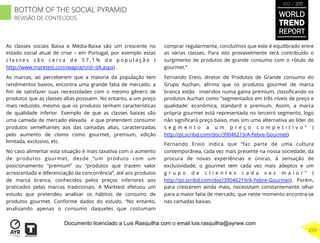 As classes sociais Baixa e Média-Baixa são um crescente no
estado social atual de crise – em Portugal, por exemplo estas
c l a s s e s s ã o c e r c a d e 5 7 , 1 % d a p o p u l a ç ã o (
http://www.marktest.com/wap/a/n/id~d4.aspx) .
As marcas, ao perceberem que a maioria da população tem
rendimentos baixos, encontra uma grande fatia de mercado, a
ﬁm de satisfazer suas necessidades com o mesmo gênero de
produtos que as classes altas possuem. No entanto, a um preço
mais reduzido, mesmo que os produtos tenham características
de qualidade inferior. Exemplo de que as classes baixas são
uma camada de mercado elevada e que pretendem consumir
produtos semelhantes aos das camadas altas, caracterizadas
pelo aumento de claims como gourmet, premium, edição
limitada, exclusivo, etc.
No caso alimentar esta situação é mais taxativa com o aumento
de produtos gourmet, desde “um produto com um
posicionamento “premium” ou “produtos que trazem valor
acrescentado e diferenciação da concorrência”, até aos produtos
de marca branca, conhecidos pelos preços inferiores aos
praticados pelas marcas tradicionais. A Marktest efetuou um
estudo que pretendeu analisar os hábitos de consumo de
produtos gourmet. Conforme dados do estudo, “No entanto,
analisando apenas o consumo daqueles que costumam
comprar regularmente, concluímos que este é equilibrado entre
as várias classes. Para isto provavelmente terá contribuído o
surgimento de produtos de grande consumo com o rótulo de
gourmet.”
Fernando Ereio, diretor de Produtos de Grande consumo do
Grupo Auchan, aﬁrma que os produtos gourmet de marca
branca estão inseridos numa gama premium, classiﬁcando os
produtos Auchan como “segmentados em três níveis de preço e
qualidade: econômica, standard e premium. Assim, a marca
própria gourmet está representada no terceiro segmento, logo
não signiﬁcará preço baixo, mas sim uma alternativa ao líder do
s e g m e n t o a u m p r e ç o c o m p e t i t i v o ” (
http://pt.scribd.com/doc/39046219/A-Febre-Gourmet).
Fernando Ereio indica que “faz parte de uma cultura
contemporânea, cada vez mais presente na nossa sociedade, da
procura de novas experiências e únicas, à sensação de
exclusividade, o gourmet tem cada vez mais adeptos e um
g r u p o d e c l i e n t e s c a d a v e z m a i o r ” (
http://pt.scribd.com/doc/39046219/A-Febre-Gourmet). Porém,
para crescerem ainda mais, necessitam constantemente olhar
para a maior fatia de mercado, que neste momento encontra-se
nas camadas baixas.
WORLD
TREND
REPORT
2012 / 2013
217
BOTTOM OF THE SOCIAL PYRAMID
REVISÃO DE CONTEÚDOS
Documento licenciado a Luis Rasquilha com o email luis.rasquilha@ayrww.com
 