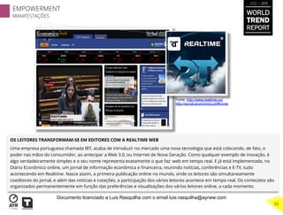 OS LEITORES TRANSFORMAM-SE EM EDITORES COM A REALTIME WEB 
Uma empresa portuguesa chamada IBT, acaba de introduzir no mercado uma nova tecnologia que está colocando, de fato, o
poder nas mãos do consumidor, ao antecipar a Web 3.0, ou Internet de Nova Geração. Como qualquer exemplo de inovação, é
algo verdadeiramente simples e o seu nome representa exatamente o que faz: web em tempo real. E já está implementada, no
Diário Econômico online, um jornal de informação econômica e ﬁnanceira, reunindo notícias, conferências e E-TV, tudo
acontecendo em Realtime. Nasce assim, a primeira publicação online no mundo, onde os leitores são simultaneamente
coeditores do jornal, e além das notícias e cotações, a participação dos vários leitores acontece em tempo real. Os conteúdos são
organizados permanentemente em função das preferências e visualizações dos vários leitores online, a cada momento.
Fonte: http://www.realtime.co/
http://social.economico.pt/#home
EMPOWERMENT
MANIFESTAÇÕES
WORLD
TREND
REPORT
2012 / 2013
20
Documento licenciado a Luis Rasquilha com o email luis.rasquilha@ayrww.com
 