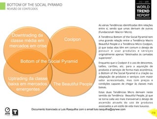 As várias Tendências identiﬁcadas têm relações
entre si, sendo que umas derivam de outras
(Fundacional> Macro> Micro).
A Tendência Bottom of the Social Pyramid tem
uma grande relação entre a Tendência Macro
Beautiful People e a Tendência Micro Coolpon,
já que todas elas têm em comum o desejo de
possuir e usar produtos e serviços
originalmente apenas “destinados às camadas
superiores”.
Enquanto que o Coolpon é o uso de descontos,
talões, cartões, etc. para a aquisição de
produtos e serviços de forma mais econômica,
o Bottom of the Social Pyramid é a criação ou
adaptação de produtos e serviços com maior
valor acrescentado, mas com preços e
condições capazes de chegar às classes mais
baixas.
Estas duas Tendências Micro derivam neste
sentido da Tendência Beautiful People, já que
se torna cada vez mais transversal o desejo de
ascensão através do uso de produtos
associados a um estilo de vida mais luxuoso.
Coolpon
The Beautiful People
Bottom of the Social Pyramid
Downtrading da
classe média em
mercados em crise
Uptrading da classe
baixa em mercados
emergentes
WORLD
TREND
REPORT
2012 / 2013
218
BOTTOM OF THE SOCIAL PYRAMID
REVISÃO DE CONTEÚDOS
Documento licenciado a Luis Rasquilha com o email luis.rasquilha@ayrww.com
 