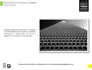 As páginas seguintes apresentam um conjunto
de manifestações desta Tendência, recolhidas,
analisadas e organizadas de forma a
apresentar uma estrutura e uma narrativa.
BOTTOM OF THE SOCIAL PYRAMID
MANIFESTAÇÕES
WORLD
TREND
REPORT
2012 / 2013
219
Documento licenciado a Luis Rasquilha com o email luis.rasquilha@ayrww.com
 