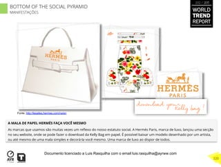 A MALA DE PAPEL HERMÉS FAÇA VOCÊ MESMO
As marcas que usamos são muitas vezes um reﬂexo do nosso estatuto social. A Hermés Paris, marca de luxo, lançou uma secção
no seu website, onde se pode fazer o download da Kelly Bag em papel. É possível baixar um modelo desenhado por um artista,
ou até mesmo de uma mala simples e decorá-la você mesmo. Uma marca de luxo ao dispor de todos.
Fonte. http://lesailes.hermes.com/na/en
BOTTOM OF THE SOCIAL PYRAMID
MANIFESTAÇÕES
WORLD
TREND
REPORT
2012 / 2013
220
Documento licenciado a Luis Rasquilha com o email luis.rasquilha@ayrww.com
 