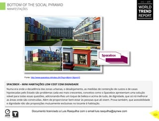 SPACEBOX – MINI HABITAÇÕES LOW COST COM DIGNIDADE
Numa era onde a decadência das zonas urbanas, o desalojamento, as medidas de contenção de custos e de casas
hipotecadas pelo Estado são problemas cada vez mais crescentes, conceitos como o Spacebox apresentam uma solução
viável para todas essas questões, adicionando-lhes um toque de beleza e acima de tudo, de dignidade, que só irá melhorar
as áreas onde são construídas. Além de proporcionar bem-estar às pessoas que ali vivem. Prova também, que acessibilidade
e dignidade não são proposições mutuamente exclusivas no tocante à habitação.
Fonte: http://www.spacebox.nl/index.cfm?lng=nl&mi=1&pmi=0
BOTTOM OF THE SOCIAL PYRAMID
MANIFESTAÇÕES
WORLD
TREND
REPORT
2012 / 2013
223
Documento licenciado a Luis Rasquilha com o email luis.rasquilha@ayrww.com
 