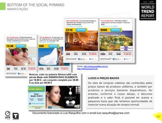 LUXOS A PREÇOS BAIXOS
Os sites de compras coletivas são conhecidos pelos
preços baixos de produtos utilitários, e também por
produtos e serviços bastante dispendiosos. No
entanto, conforme o nosso desejo, o desconto
praticado e o valor ﬁnal, é possível ter acesso a
pequenos luxos que não teríamos oportunidades de
vivenciar numa situação de compra normal.
Fonte: http://www.goodlife.com.pt
http://www.groupon.pt/
BOTTOM OF THE SOCIAL PYRAMID
MANIFESTAÇÕES
WORLD
TREND
REPORT
2012 / 2013
227
Documento licenciado a Luis Rasquilha com o email luis.rasquilha@ayrww.com
 