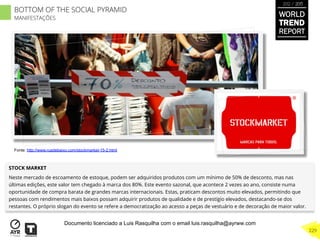 STOCK MARKET
Neste mercado de escoamento de estoque, podem ser adquiridos produtos com um mínimo de 50% de desconto, mas nas
últimas edições, este valor tem chegado à marca dos 80%. Este evento sazonal, que acontece 2 vezes ao ano, consiste numa
oportunidade de compra barata de grandes marcas internacionais. Estas, praticam descontos muito elevados, permitindo que
pessoas com rendimentos mais baixos possam adquirir produtos de qualidade e de prestígio elevados, destacando-se dos
restantes. O próprio slogan do evento se refere a democratização ao acesso a peças de vestuário e de decoração de maior valor.
Fonte: http://www.ruadebaixo.com/stockmarket-15-2.html
BOTTOM OF THE SOCIAL PYRAMID
MANIFESTAÇÕES
WORLD
TREND
REPORT
2012 / 2013
229
Documento licenciado a Luis Rasquilha com o email luis.rasquilha@ayrww.com
 